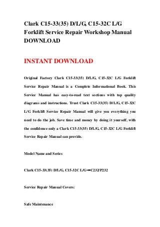 Clark C15-33(35) D/L/G, C15-32C L/G
Forklift Service Repair Workshop Manual
DOWNLOAD
INSTANT DOWNLOAD
Original Factory Clark C15-33(35) D/L/G, C15-32C L/G Forklift
Service Repair Manual is a Complete Informational Book. This
Service Manual has easy-to-read text sections with top quality
diagrams and instructions. Trust Clark C15-33(35) D/L/G, C15-32C
L/G Forklift Service Repair Manual will give you everything you
need to do the job. Save time and money by doing it yourself, with
the confidence only a Clark C15-33(35) D/L/G, C15-32C L/G Forklift
Service Repair Manual can provide.
Model Name and Series
Clark C15-33(35) D/L/G, C15-32C L/G→C232/P232
Service Repair Manual Covers:
Safe Maintenance
 