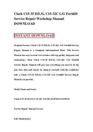 Clark C15-35 D/L/G, C15-32C L/G Forklift
Service Repair Workshop Manual
DOWNLOAD


INSTANT DOWNLOAD

Original Factory Clark C15-35 D/L/G, C15-32C L/G Forklift Service

Repair Manual is a Complete Informational Book. This Service

Manual has easy-to-read text sections with top quality diagrams and

instructions. Trust Clark C15-35 D/L/G, C15-32C L/G Forklift

Service Repair Manual will give you everything you need to do the

job. Save time and money by doing it yourself, with the confidence

only a Clark C15-35 D/L/G, C15-32C L/G Forklift Service Repair

Manual can provide.



Model Name and Series



Clark C15-35 D/L/G, C15-32C L/G→C152/P152/C232/P232



Service Repair Manual Covers:



Safe Maintenance
 