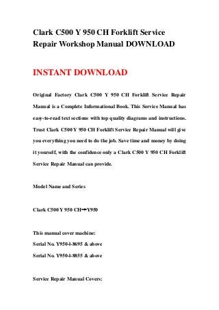 Clark C500 Y 950 CH Forklift Service
Repair Workshop Manual DOWNLOAD
INSTANT DOWNLOAD
Original Factory Clark C500 Y 950 CH Forklift Service Repair
Manual is a Complete Informational Book. This Service Manual has
easy-to-read text sections with top quality diagrams and instructions.
Trust Clark C500 Y 950 CH Forklift Service Repair Manual will give
you everything you need to do the job. Save time and money by doing
it yourself, with the confidence only a Clark C500 Y 950 CH Forklift
Service Repair Manual can provide.
Model Name and Series
Clark C500 Y 950 CH→Y950
This manual cover machine:
Serial No. Y950-l-8695 & above
Serial No. Y950-l-8855 & above
Service Repair Manual Covers:
 