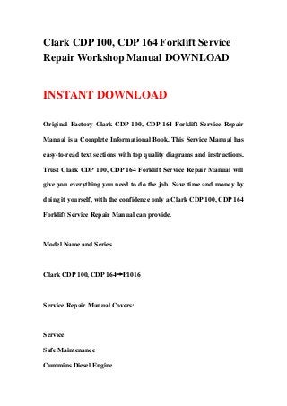 Clark CDP 100, CDP 164 Forklift Service
Repair Workshop Manual DOWNLOAD
INSTANT DOWNLOAD
Original Factory Clark CDP 100, CDP 164 Forklift Service Repair
Manual is a Complete Informational Book. This Service Manual has
easy-to-read text sections with top quality diagrams and instructions.
Trust Clark CDP 100, CDP 164 Forklift Service Repair Manual will
give you everything you need to do the job. Save time and money by
doing it yourself, with the confidence only a Clark CDP 100, CDP 164
Forklift Service Repair Manual can provide.
Model Name and Series
Clark CDP 100, CDP 164→P1016
Service Repair Manual Covers:
Service
Safe Maintenance
Cummins Diesel Engine
 