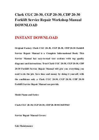 Clark CGC 20-30, CGP 20-30, CDP 20-30
Forklift Service Repair Workshop Manual
DOWNLOAD


INSTANT DOWNLOAD

Original Factory Clark CGC 20-30, CGP 20-30, CDP 20-30 Forklift

Service Repair Manual is a Complete Informational Book. This

Service Manual has easy-to-read text sections with top quality

diagrams and instructions. Trust Clark CGC 20-30, CGP 20-30, CDP

20-30 Forklift Service Repair Manual will give you everything you

need to do the job. Save time and money by doing it yourself, with

the confidence only a Clark CGC 20-30, CGP 20-30, CDP 20-30

Forklift Service Repair Manual can provide.



Model Name and Series



Clark CGC 20-30, CGP 20-30, CDP 20-30→C365/P365



Service Repair Manual Covers:



Safe Maintenance
 