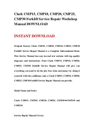 Clark CMP15, CMP18, CMP20, CMP25,
CMP30 Forklift Service Repair Workshop
Manual DOWNLOAD
INSTANT DOWNLOAD
Original Factory Clark CMP15, CMP18, CMP20, CMP25, CMP30
Forklift Service Repair Manual is a Complete Informational Book.
This Service Manual has easy-to-read text sections with top quality
diagrams and instructions. Trust Clark CMP15, CMP18, CMP20,
CMP25, CMP30 Forklift Service Repair Manual will give you
everything you need to do the job. Save time and money by doing it
yourself, with the confidence only a Clark CMP15, CMP18, CMP20,
CMP25, CMP30 Forklift Service Repair Manual can provide.
Model Name and Series
Clark CMP15, CMP18, CMP20, CMP25, CMP30→CMP158 and
CMP230
Service Repair Manual Covers:
 