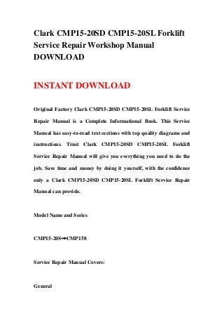Clark CMP15-20SD CMP15-20SL Forklift
Service Repair Workshop Manual
DOWNLOAD
INSTANT DOWNLOAD
Original Factory Clark CMP15-20SD CMP15-20SL Forklift Service
Repair Manual is a Complete Informational Book. This Service
Manual has easy-to-read text sections with top quality diagrams and
instructions. Trust Clark CMP15-20SD CMP15-20SL Forklift
Service Repair Manual will give you everything you need to do the
job. Save time and money by doing it yourself, with the confidence
only a Clark CMP15-20SD CMP15-20SL Forklift Service Repair
Manual can provide.
Model Name and Series
CMP15-20S→CMP158
Service Repair Manual Covers:
General
 
