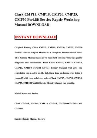 Clark CMP15, CMP18, CMP20, CMP25,
CMP30 Forklift Service Repair Workshop
Manual DOWNLOAD


INSTANT DOWNLOAD

Original Factory Clark CMP15, CMP18, CMP20, CMP25, CMP30

Forklift Service Repair Manual is a Complete Informational Book.

This Service Manual has easy-to-read text sections with top quality

diagrams and instructions. Trust Clark CMP15, CMP18, CMP20,

CMP25, CMP30 Forklift Service Repair Manual will give you

everything you need to do the job. Save time and money by doing it

yourself, with the confidence only a Clark CMP15, CMP18, CMP20,

CMP25, CMP30 Forklift Service Repair Manual can provide.



Model Name and Series



Clark CMP15, CMP18, CMP20, CMP25, CMP30→CMP158 and

CMP230



Service Repair Manual Covers:
 