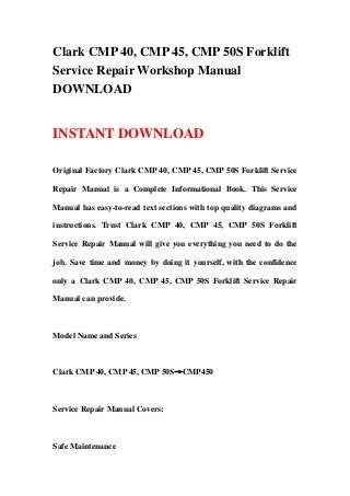 Clark CMP 40, CMP 45, CMP 50S Forklift
Service Repair Workshop Manual
DOWNLOAD
INSTANT DOWNLOAD
Original Factory Clark CMP 40, CMP 45, CMP 50S Forklift Service
Repair Manual is a Complete Informational Book. This Service
Manual has easy-to-read text sections with top quality diagrams and
instructions. Trust Clark CMP 40, CMP 45, CMP 50S Forklift
Service Repair Manual will give you everything you need to do the
job. Save time and money by doing it yourself, with the confidence
only a Clark CMP 40, CMP 45, CMP 50S Forklift Service Repair
Manual can provide.
Model Name and Series
Clark CMP 40, CMP 45, CMP 50S→CMP450
Service Repair Manual Covers:
Safe Maintenance
 