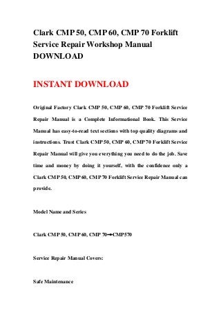 Clark CMP 50, CMP 60, CMP 70 Forklift
Service Repair Workshop Manual
DOWNLOAD
INSTANT DOWNLOAD
Original Factory Clark CMP 50, CMP 60, CMP 70 Forklift Service
Repair Manual is a Complete Informational Book. This Service
Manual has easy-to-read text sections with top quality diagrams and
instructions. Trust Clark CMP 50, CMP 60, CMP 70 Forklift Service
Repair Manual will give you everything you need to do the job. Save
time and money by doing it yourself, with the confidence only a
Clark CMP 50, CMP 60, CMP 70 Forklift Service Repair Manual can
provide.
Model Name and Series
Clark CMP 50, CMP 60, CMP 70→CMP570
Service Repair Manual Covers:
Safe Maintenance
 