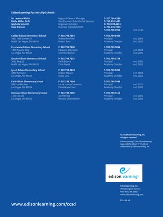 Dr. Laverne White Regional General Manager C: 917.714-6136 
Birdie Miller, Ed.D. Vice President Educational Services C: 719.210.1625 
Michelle Schmitt Regional Controller O: 719.574.4613 
Rose Branson Business Specialist/SOM C: 702.241.7005 
EdisonLearning, Inc. 
485 Lexington Avenue 
New York, NY 10017 
www.edisonlearning.com 
EL10 09.10 
EdisonLearning Partnership Schools 
www.edisonlearning.com/ccsd 
F: 702.799.7904 ext. 2120 
Cahlan-Edison Elementary School P: 702.799.7103 F: 702.799.0406 
2801 Fort Sumter Dr. Wanda Renfrow Principal ext. 2004 
North Las Vegas, NV 89030 Robert Rava Academy Director ext. 2005 
Crestwood-Edison Elementary School P: 702.799.7890 F: 702.799.7884 
1300 Pauline Way Kalandra Sheppard Principal ext. 2004 
Las Vegas, NV 89104 Jennifear Boccia Academy Director ext. 2005 
Lincoln-Edison Elementary School P: 702.799.7133 F: 702.799.1724 
3010 Berg St Keith France Principal ext. 2001 
North Las Vegas, NV 89030 Chris Popek Academy Director ext. 2002 
Lynch-Edison Elementary School P: 702.799.8820 F: 702.799.8895 
4850 Kell Lane Debbie Slauzis Principal ext. 3004 
Las Vegas, NV 89115 Diana Cruz Academy Director ext. 2162 
Park-Edison Elementary School P: 702.799.7904 F: 702.799.7949 
931 Franklin Ave Lorna James-Cervantes Principal ext. 2310 
Las Vegas, NV 89104 Claudia Martinez Academy Director ext. 2392 
Ronnow-Edison Elementary School P: 702.799.7159 F: 702.799.7164 
1100 Lena St Jon Herring Principal ext. 2001 
Las Vegas, NV 89101 Bernard Chamberlain Academy Director ext. 2006 
© 2010 EdisonLearning, Inc. 
All rights reserved 
EdisonLearning®, the EdisonLearning 
logo and the Edison “e” mark are 
trademarks of EdisonLearning, Inc. 
