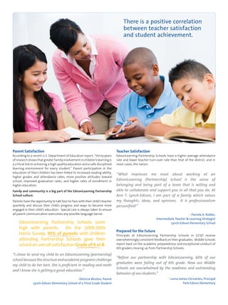 Parent Satisfaction 
According to a recent U.S. Department of Education report, “thirty years 
of research shows that greater family involvement in children’s learning is 
a critical link to achieving a high-quality education and a safe disciplined 
learning environment for every student.” Parent participation in the 
education of their children has been linked to increased reading ability, 
higher grades and attendance rates, more positive attitudes toward 
school, improved graduation rates, and higher rates of enrollment in 
higher education. 
Family and community is a big part of the EdisonLearning Partnership 
School culture. 
Parents have the opportunity to talk face-to-face with their child’s teacher 
quarterly and discuss their child’s progress and ways to become more 
engaged in their child’s education. Special care is always taken to ensure 
all parent communication overcomes any possible language barrier. 
EdisonLearning Partnership Schools score 
high with parents. On the 2008-2009 
Harris Survey, 95% of parents with children 
attending Partnership Schools gave their 
school an overall satisfaction Grade of A or B. 
“I chose to send my child to an EdisonLearning (partnership) 
school because the structure and academic programs challenge 
my child to do her best. She is proficient in reading and math 
and I know she is getting a great education.” 
- Detricia Wroten, Parent 
Lynch-Edison Elementary School of a Third Grade Student 
There is a positive correlation 
between teacher satisfaction 
and student achievement. 
Teacher Satisfaction 
EdisonLearning Partnership Schools have a higher average attendance 
rate and lower teacher turn-over rate than that of the district, and in 
most cases, the nation. 
“What impresses me most about working at an 
EdisonLearning (Partnership) School is the sense of 
belonging and being part of a team that is willing and 
able to collaborate and support you in all that you do. At 
Ann T. Lynch-Edison, I am part of a family which values 
my thoughts, ideas, and opinions. It is professionalism 
personified!” 
- Pamela A. Robles, 
Intermediate Teacher & Learning Strategist 
Lynch-Edison Elementary School 
Prepared for the Future 
Principals at EdisonLearning Partnership Schools in CCSD receive 
overwhelmingly consistent feedback on their graduates. Middle Schools 
report back on the academic preparedness and exceptional conduct of 
6th graders moving up from Partnership Schools. 
“Before our partnership with EdisonLearning, 60% of our 
graduates were failing out of 6th grade. Now our Middle 
Schools are overwhelmed by the readiness and outstanding 
behavior of our students.” 
- Lorna James-Cervantes, Principal 
Park-Edison Elementary 
 