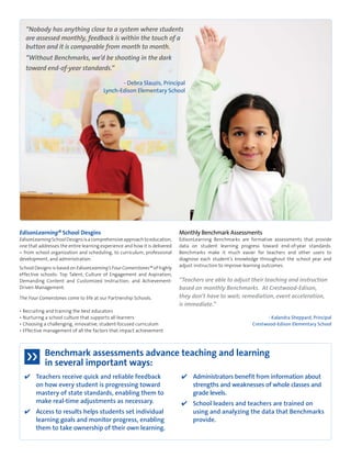 EdisonLearning® School Desgins 
EdisonLearning School Designs is a comprehensive approach to education, 
one that addresses the entire learning experience and how it is delivered 
– from school organization and scheduling, to curriculum, professional 
development, and administration. 
School Designs is based on EdisonLearning’s Four Cornerstones™ of highly 
effective schools: Top Talent; Culture of Engagement and Aspiration; 
Demanding Content and Customized Instruction; and Achievement- 
Driven Management. 
The Four Cornerstones come to life at our Partnership Schools. 
• Recruiting and training the best educators 
• Nurturing a school culture that supports all learners 
• Choosing a challenging, innovative, student-focused curriculum 
• Effective management of all the factors that impact achievement 
Monthly Benchmark Assessments 
EdisonLearning Benchmarks are formative assessments that provide 
data on student learning progress toward end-of-year standards. 
Benchmarks make it much easier for teachers and other users to 
diagnose each student’s knowledge throughout the school year and 
adjust instruction to improve learning outcomes. 
“Teachers are able to adjust their teaching and instruction 
based on monthly Benchmarks. At Crestwood-Edison, 
they don’t have to wait; remediation, event acceleration, 
is immediate.” 
- Kalandra Sheppard, Principal 
Crestwood-Edison Elementary School 
Benchmark assessments advance teaching and learning 
in several important ways: 
✔ Teachers receive quick and reliable feedback 
on how every student is progressing toward 
mastery of state standards, enabling them to 
make real-time adjustments as necessary. 
✔ Access to results helps students set individual 
learning goals and monitor progress, enabling 
them to take ownership of their own learning. 
✔ Administrators benefit from information about 
strengths and weaknesses of whole classes and 
grade levels. 
✔ School leaders and teachers are trained on 
using and analyzing the data that Benchmarks 
provide. 
“Nobody has anything close to a system where students 
are assessed monthly, feedback is within the touch of a 
button and it is comparable from month to month. 
“Without Benchmarks, we’d be shooting in the dark 
toward end-of-year standards.” 
- Debra Slauzis, Principal 
Lynch-Edison Elementary School 
 