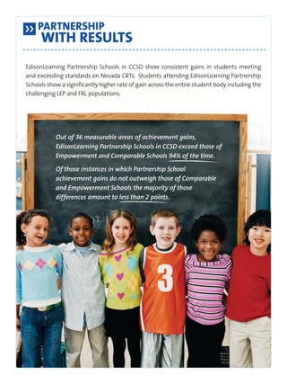 Partnership 
With Results 
EdisonLearning Partnership Schools in CCSD show consistent gains in students meeting 
and exceeding standards on Nevada CRTs. Students attending EdisonLearning Partnership 
Schools show a significantly higher rate of gain across the entire student body including the 
challenging LEP and FRL populations. 
Out of 36 measurable areas of achievement gains, 
EdisonLearning Partnership Schools in CCSD exceed those of 
Empowerment and Comparable Schools 94% of the time. 
Of those instances in which Partnership School 
achievement gains do not outweigh those of Comparable 
and Empowerment Schools the majority of those 
differences amount to less than 2 points. 
 