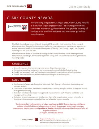 Client Case Study



C L A R K COUNTY NEVADA
                                             Incorporating the greater Las Vegas area, Clark County Nevada
                                             is the nation’s 15th largest county. The county government
                                             comprises more than 55 departments that provide a variety of
                                             services to its 2 million residents and more than 40 million
                                             annual visitors.



  The Clark County Department of Family Services (DFS) provides child protective, foster care and
  adoption services. Essential to this mission is eﬀective case management, tracking and reporting to
  ensure maximum beneﬁt to this vulnerable segment of society. Clark County’s legacy tracking and
  reporting was not up to the task.
  After an extensive review of available technology, Clark County ultimately chose IBM Cognos and
  PerformanceG2 to design, develop and implement a long-term solution to its data management and
  reporting needs.


  CHALLENGE
  •   Streamline current time-consuming, error-prone data entry processes
  •   Eliminate process ﬂow bottlenecks and improve performance linked to federal funding
  •   Quickly and accurately track and monitor compliance with new state and federal regulations
  •   Provide accurate reports on performance to outside agencies and the public


  SOLUTION
  • Development of a data warehouse that optimized Clark County’s information for reporting and
    business analytics
  • Elimination of redundant, hand-keyed spreadsheets -- creating a single “version of the truth” in case
    management reporting
  • Reduction of bottlenecks in case management, improvement in staﬀ eﬃciency and better case
    management reporting
  • Reduction of report development time by more than 50%, providing cost savings in time for a
    department that runs thousands of ad hoc and scheduled reports annually

        “PerformanceG2’s implementation of a data warehouse and IBM Cognos business intelligence
          solution helped Clark County’s Department of Family Services gain better insight into case
      management, helping us re-coup $5 million in funding. We highly recommend PerformanceG2 for all
                                             Cognos solutions!”
                                     - Lori Higdon, Clark County Nevada


                                                                     Corporate Headquarters 1221 Lamar Street, Ste. 1110, Houston, TX 77010
                                                                     P (877) PG2-4CPM F (281) 715-5633 E sales@performanceg2.com



        ©2010 PerformanceG2, Inc. All rights reserved. All products and services referenced herein are either trademarks or registered trademarks of their respective companies.
 