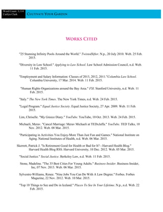 Word Count: 3,114
Caitlyn Clark
"25 Stunning Infinity Pools Around the World." TwistedSifter. N.p., 20 July 2010. Web. 25 Feb.
2015.
"Diversity in Law School." Applying to Law School. Law School Admission Council, n.d. Web.
11 Feb. 2015.
"Employment and Salary Information: Classes of 2013, 2012, 2011."Columbia Law School.
Columbia University, 17 Mar. 2014. Web. 11 Feb. 2015.
"Human Rights Organizations around the Bay Area." FSI. Stanford University, n.d. Web. 11
Feb. 2015.
"Italy." The New York Times. The New York Times, n.d. Web. 24 Feb. 2015.
"Legal Program." Equal Justice Society. Equal Justice Society, 27 Apr. 2009. Web. 11 Feb.
2015.
Lim, Chriselle. "My Greece Diary." YouTube. YouTube, 10 Oct. 2013. Web. 24 Feb. 2015.
Michaeli, Merav. "Cancel Marriage: Merav Michaeli at TEDxJaffa." YouTube. TED Talks, 10
Nov. 2012. Web. 08 Mar. 2015.
"Participating in Activities You Enjoy-More Than Just Fun and Games." National Institute on
Aging. National Institutes of Health, n.d. Web. 06 Mar. 2015.
Skerrett, Patrick J. "Is Retirement Good for Health or Bad for It? - Harvard Health Blog."
Harvard Health Blog RSS. Harvard University, 10 Dec. 2012. Web. 05 Mar. 2015.
"Social Justice." Social Justice. Berkeley Law, n.d. Web. 11 Feb. 2015.
Stone, Madeline. "The 35 Best Cities For Young Adults." Business Insider. Business Insider,
Inc, 07 Nov. 2013. Web. 06 Mar. 2015.
Sylvestre-Williams, Renee. "Nine Jobs You Can Do With A Law Degree." Forbes. Forbes
Magazine, 22 Nov. 2012. Web. 10 Mar. 2015.
"Top 10 Things to See and Do in Iceland." Places To See In Your Lifetime. N.p., n.d. Web. 22
Feb. 2015.
 