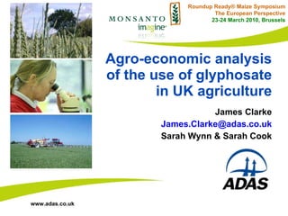 Agro-economic analysis of the use of glyphosate in UK agriculture James Clarke [email_address] Sarah Wynn & Sarah Cook Roundup Ready® Maize Symposium The European Perspective 23-24 March 2010, Brussels 