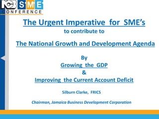 The Urgent Imperative for SME’s 
to contribute to 
The National Growth and Development Agenda 
By 
Growing the GDP 
& 
Improving the Current Account Deficit 
Silburn Clarke, FRICS 
Chairman, Jamaica Business Development Corporation 
 