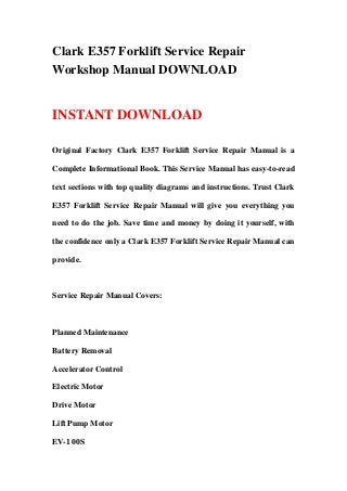 Clark E357 Forklift Service Repair
Workshop Manual DOWNLOAD
INSTANT DOWNLOAD
Original Factory Clark E357 Forklift Service Repair Manual is a
Complete Informational Book. This Service Manual has easy-to-read
text sections with top quality diagrams and instructions. Trust Clark
E357 Forklift Service Repair Manual will give you everything you
need to do the job. Save time and money by doing it yourself, with
the confidence only a Clark E357 Forklift Service Repair Manual can
provide.
Service Repair Manual Covers:
Planned Maintenance
Battery Removal
Accelerator Control
Electric Motor
Drive Motor
Lift Pump Motor
EV-1 00S
 
