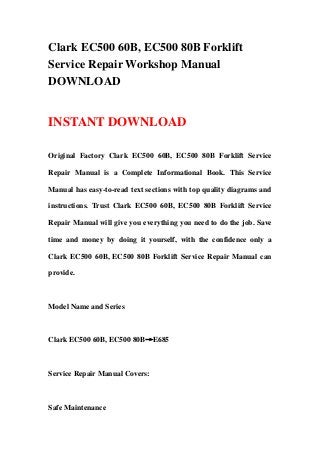 Clark EC500 60B, EC500 80B Forklift
Service Repair Workshop Manual
DOWNLOAD
INSTANT DOWNLOAD
Original Factory Clark EC500 60B, EC500 80B Forklift Service
Repair Manual is a Complete Informational Book. This Service
Manual has easy-to-read text sections with top quality diagrams and
instructions. Trust Clark EC500 60B, EC500 80B Forklift Service
Repair Manual will give you everything you need to do the job. Save
time and money by doing it yourself, with the confidence only a
Clark EC500 60B, EC500 80B Forklift Service Repair Manual can
provide.
Model Name and Series
Clark EC500 60B, EC500 80B→E685
Service Repair Manual Covers:
Safe Maintenance
 