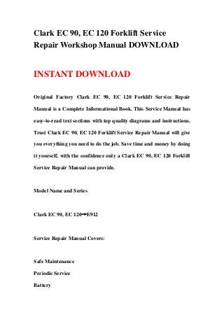 Clark EC 90, EC 120 Forklift Service
Repair Workshop Manual DOWNLOAD
INSTANT DOWNLOAD
Original Factory Clark EC 90, EC 120 Forklift Service Repair
Manual is a Complete Informational Book. This Service Manual has
easy-to-read text sections with top quality diagrams and instructions.
Trust Clark EC 90, EC 120 Forklift Service Repair Manual will give
you everything you need to do the job. Save time and money by doing
it yourself, with the confidence only a Clark EC 90, EC 120 Forklift
Service Repair Manual can provide.
Model Name and Series
Clark EC 90, EC 120→E912
Service Repair Manual Covers:
Safe Maintenance
Periodic Service
Battery
 