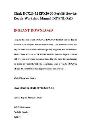 Clark ECX20-32 EPX20-30 Forklift Service
Repair Workshop Manual DOWNLOAD
INSTANT DOWNLOAD
Original Factory Clark ECX20-32 EPX20-30 Forklift Service Repair
Manual is a Complete Informational Book. This Service Manual has
easy-to-read text sections with top quality diagrams and instructions.
Trust Clark ECX20-32 EPX20-30 Forklift Service Repair Manual
will give you everything you need to do the job. Save time and money
by doing it yourself, with the confidence only a Clark ECX20-32
EPX20-30 Forklift Service Repair Manual can provide.
Model Name and Series
Clark ECX20-32 EPX20-30→ECX/EPX360
Service Repair Manual Covers:
Safe Maintenance
Periodic Service
Battery
 