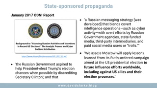 w w w . d a v i d c l a r k e . b l o gw w w . d a v i d c l a r k e . b l o g
State-sponsored propaganda
https://www.dni.gov/files/documents/ICA_2017_01.pdf
• ‘a Russian messaging strategy [was
developed] that blends covert
intelligence operations—such as cyber
activity—with overt efforts by Russian
Government agencies, state-funded
media, third-party intermediaries, and
paid social media users or “trolls.”’
• ‘We	assess	Moscow	will	apply	lessons	
learned	from	its	Putin-ordered	campaign	
aimed	at	the	US	presidential	election	to	
future	influence	efforts	worldwide,	
including	against	US	allies	and	their	
election	processes.’	
• ‘the Russian Government aspired to
help President-elect Trump’s election
chances when possible by discrediting
Secretary Clinton’; and that
January 2017 ODNI Report
 