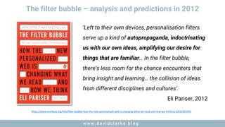 w w w . d a v i d c l a r k e . b l o gw w w . d a v i d c l a r k e . b l o g
The filter bubble – analysis and predictions in 2012
‘Left to their own devices, personalisation filters
serve up a kind of autopropaganda, indoctrinating
us with our own ideas, amplifying our desire for
things that are familiar… In the filter bubble,
there’s less room for the chance encounters that
bring insight and learning… the collision of ideas
from different disciplines and cultures’.
Eli Pariser, 2012
https://www.worldcat.org/title/filter-bubble-how-the-new-personalized-web-is-changing-what-we-read-and-how-we-think/oclc/819281442
 