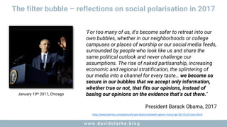 w w w . d a v i d c l a r k e . b l o gw w w . d a v i d c l a r k e . b l o g
The filter bubble – reflections on social polarisation in 2017
‘For too many of us, it’s become safer to retreat into our
own bubbles, whether in our neighborhoods or college
campuses or places of worship or our social media feeds,
surrounded by people who look like us and share the
same political outlook and never challenge our
assumptions. The rise of naked partisanship, increasing
economic and regional stratification, the splintering of
our media into a channel for every taste… we become so
secure in our bubbles that we accept only information,
whether true or not, that fits our opinions, instead of
basing our opinions on the evidence that’s out there.’
President Barack Obama, 2017
http://www.latimes.com/politics/la-pol-obama-farewell-speech-transcript-20170110-story.html
January 10th 2017, Chicago
 