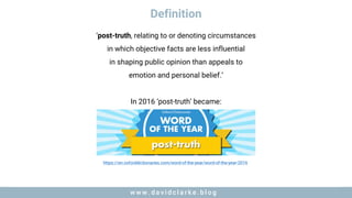 w w w . d a v i d c l a r k e . b l o gw w w . d a v i d c l a r k e . b l o g
Definition
‘post-truth, relating to or denoting circumstances
in which objective facts are less influential
in shaping public opinion than appeals to
emotion and personal belief.’
In 2016 ‘post-truth’ became:
https://en.oxforddictionaries.com/word-of-the-year/word-of-the-year-2016
 