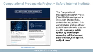 w w w . d a v i d c l a r k e . b l o gw w w . d a v i d c l a r k e . b l o g
Computational Propaganda Project – Oxford Internet Institute
http://comprop.oii.ox.ac.uk/
‘The Computational
Propaganda Research Project
(COMPROP) investigates the
interaction of algorithms,
automation and politics. This
work includes analysis of how
tools like social media bots are
used to manipulate public
opinion by amplifying or
repressing political content,
disinformation, hate speech,
and junk news.’
 