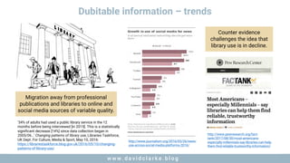 w w w . d a v i d c l a r k e . b l o gw w w . d a v i d c l a r k e . b l o g
Dubitable information – trends
Migration away from professional
publications and libraries to online and
social media sources of variable quality.
‘34% of adults had used a public library service in the 12
months before being interviewed [in 2015]. This is a statistically
significant decrease [14%] since data collection began in
2005/06…’ Changing patterns of library use, Libraries Taskforce,
UK Dept. For Culture, Media & Sport, May 10, 2016:
https://librariestaskforce.blog.gov.uk/2016/05/10/changing-
patterns-of-library-use/
http://www.journalism.org/2016/05/26/news-
use-across-social-media-platforms-2016/
http://www.pewresearch.org/fact-
tank/2017/08/30/most-americans-
especially-millennials-say-libraries-can-help-
them-find-reliable-trustworthy-information/
Counter evidence
challenges the idea that
library use is in decline.
 