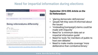 w w w . d a v i d c l a r k e . b l o gw w w . d a v i d c l a r k e . b l o g
Need for impartial information during elections
https://www.electoral-reform.org.uk/doing-referendums-differently/
September 2016 ERS Article on the
EU Referendum:
• ‘glaring democratic deficiencies’
• ‘people felt they were ill-informed about
the issues’
• ‘misleading [campaign] claims could be
made with impunity’
• Need for ‘a minimum data set or
impartial information guide’
• Need for tools ‘for members of public to
host own debates’
• Need to make media coverage ‘more
deliberative than combative/binary.’
 