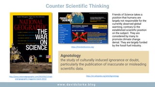 w w w . d a v i d c l a r k e . b l o gw w w . d a v i d c l a r k e . b l o g
Counter Scientific Thinking
http://press.nationalgeographic.com/2015/02/17/nati
onal-geographic-magazine-march-2015/
https://en.wikipedia.org/wiki/Agnotology
Agnotology
the study of culturally induced ignorance or doubt,
particularly the publication of inaccurate or misleading
scientific data.
https://friendsofscience.org/
Friends of Science takes a
position that humans are
largely not responsible for the
currently observed global
warming, contrary to the
established scientific position
on the subject. They are
considered by many to
promote climate change
denial. They are largely funded
by the fossil fuel industry.
 