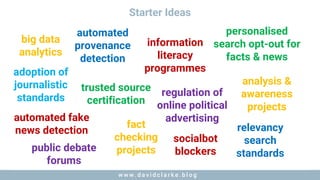 w w w . d a v i d c l a r k e . b l o gw w w . d a v i d c l a r k e . b l o g
Starter Ideas
adoption of
journalistic
standards
automated fake
news detection
automated
provenance
detection
trusted source
certification
fact
checking
projects
big data
analytics
information
literacy
programmes
public debate
forums
regulation of
online political
advertising
personalised
search opt-out for
facts & news
socialbot
blockers
relevancy
search
standards
analysis &
awareness
projects
 