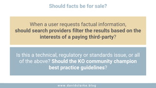 w w w . d a v i d c l a r k e . b l o gw w w . d a v i d c l a r k e . b l o g
Should facts be for sale?
When a user requests factual information,
should search providers filter the results based on the
interests of a paying third-party?
Is this a technical, regulatory or standards issue, or all
of the above? Should the KO community champion
best practice guidelines?
 