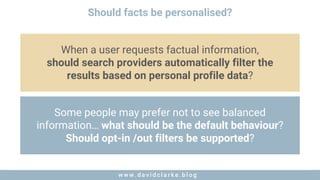 w w w . d a v i d c l a r k e . b l o gw w w . d a v i d c l a r k e . b l o g
Should facts be personalised?
When a user requests factual information,
should search providers automatically filter the
results based on personal profile data?
Some people may prefer not to see balanced
information… what should be the default behaviour?
Should opt-in /out filters be supported?
 