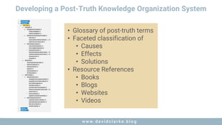 w w w . d a v i d c l a r k e . b l o gw w w . d a v i d c l a r k e . b l o g
Developing a Post-Truth Knowledge Organization System
• Glossary of post-truth terms
• Faceted classification of
• Causes
• Effects
• Solutions
• Resource References
• Books
• Blogs
• Websites
• Videos
 