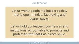w w w . d a v i d c l a r k e . b l o gw w w . d a v i d c l a r k e . b l o g
Call to action
Let us work together to build a society
that is open-minded, fact-loving and
search savvy.
Let us hold our leaders, businesses and
institutions accountable to promote and
protect truthfulness as a core value.
 