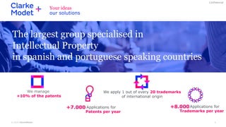 © 2019 ClarkeModet 6
Confidencial
We apply 1 out of every 20 trademarks
of international origin
The largest group specialised in
Intellectual Property
in spanish and portuguese speaking countries
+8.000
Trademarks per year
Applications for
Your ideas
our solutions
+7.000
Patents per year
Applications for
We manage
+10% of the patents
 