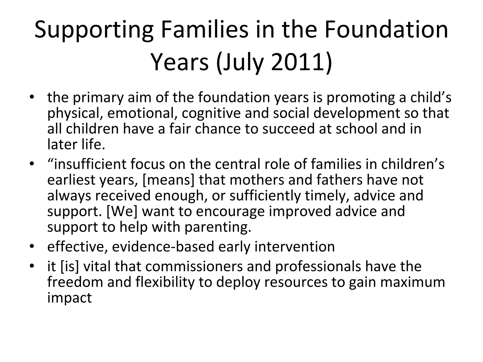 Supporting Families in the Foundation Years (July 2011) the primary aim of the foundation years is promoting a child’s physical, emotional, cognitive and social development so that all children have a fair chance to succeed at school and in later life.  “ insufficient focus on the central role of families in children’s earliest years, [means] that mothers and fathers have not always received enough, or sufficiently timely, advice and support. [We] want to encourage improved advice and support to help with parenting.  effective, evidence-based early intervention it [is] vital that commissioners and professionals have the freedom and flexibility to deploy resources to gain maximum impact  
