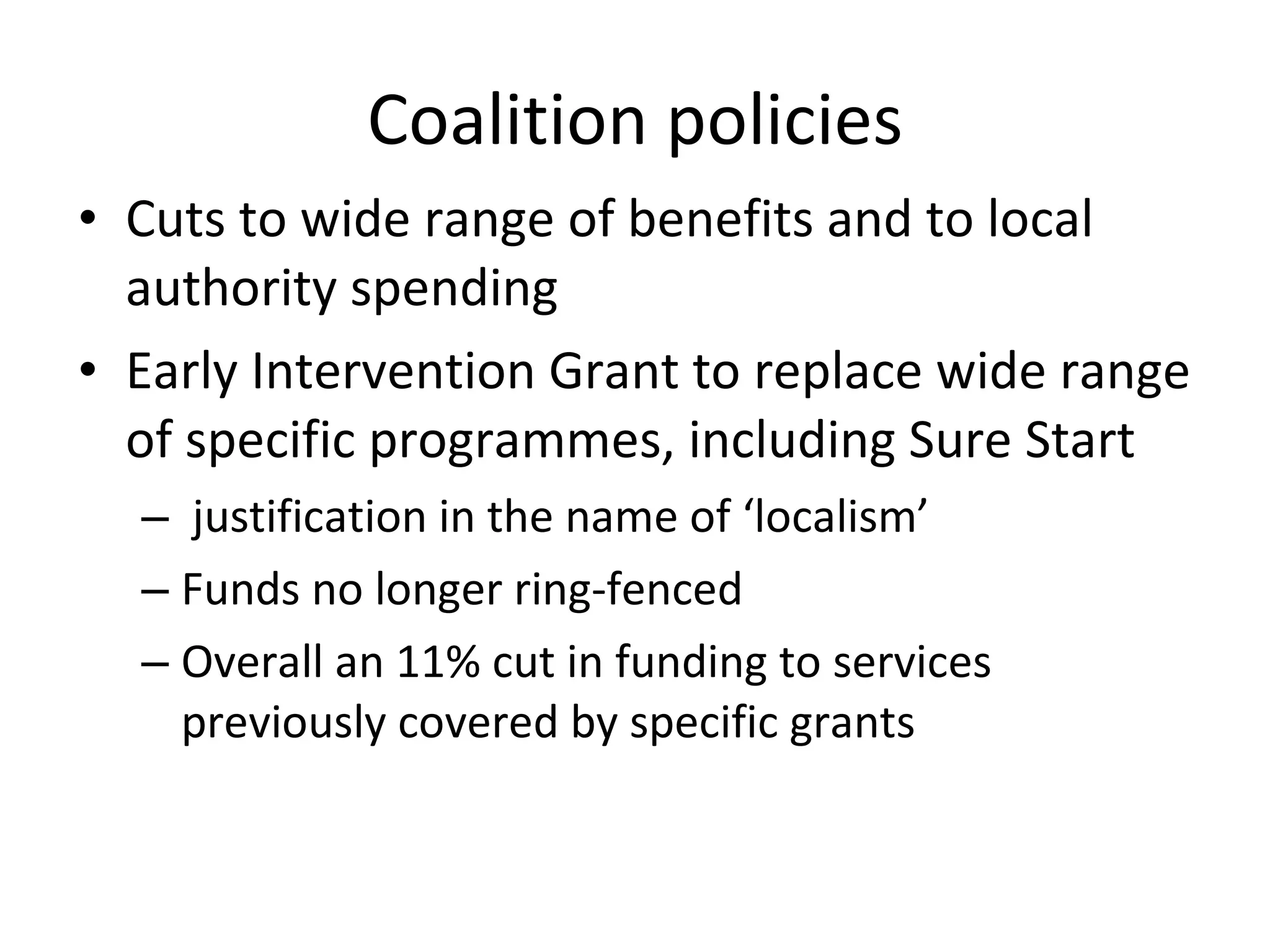 Coalition policies Cuts to wide range of benefits and to local authority spending Early Intervention Grant to replace wide range of specific programmes, including Sure Start  justification in the name of ‘localism’ Funds no longer ring-fenced Overall an 11% cut in funding to services previously covered by specific grants 