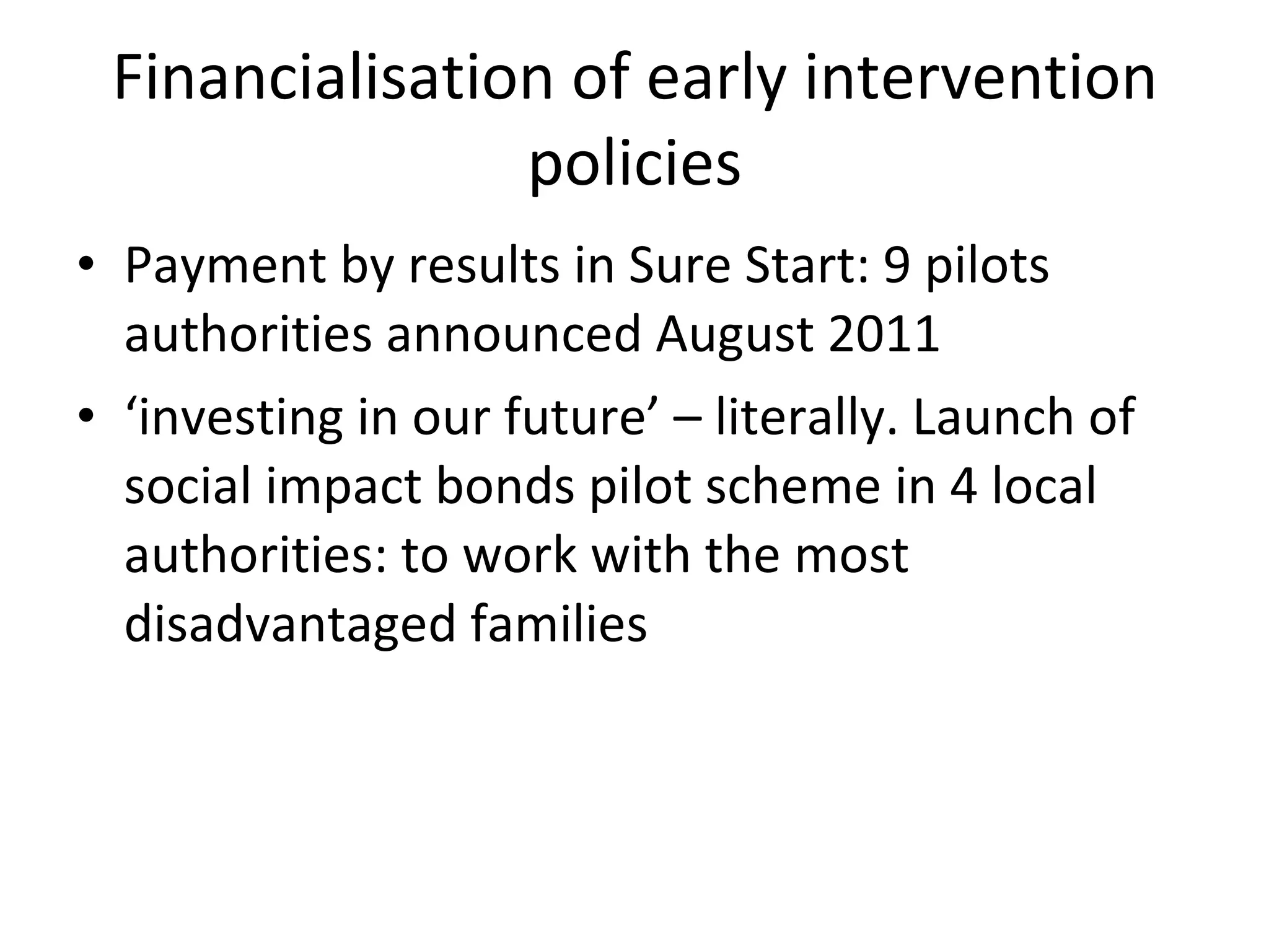 Financialisation of early intervention policies Payment by results in Sure Start: 9 pilots authorities announced August 2011 ‘ investing in our future’ – literally. Launch of social impact bonds pilot scheme in 4 local authorities: to work with the most disadvantaged families  