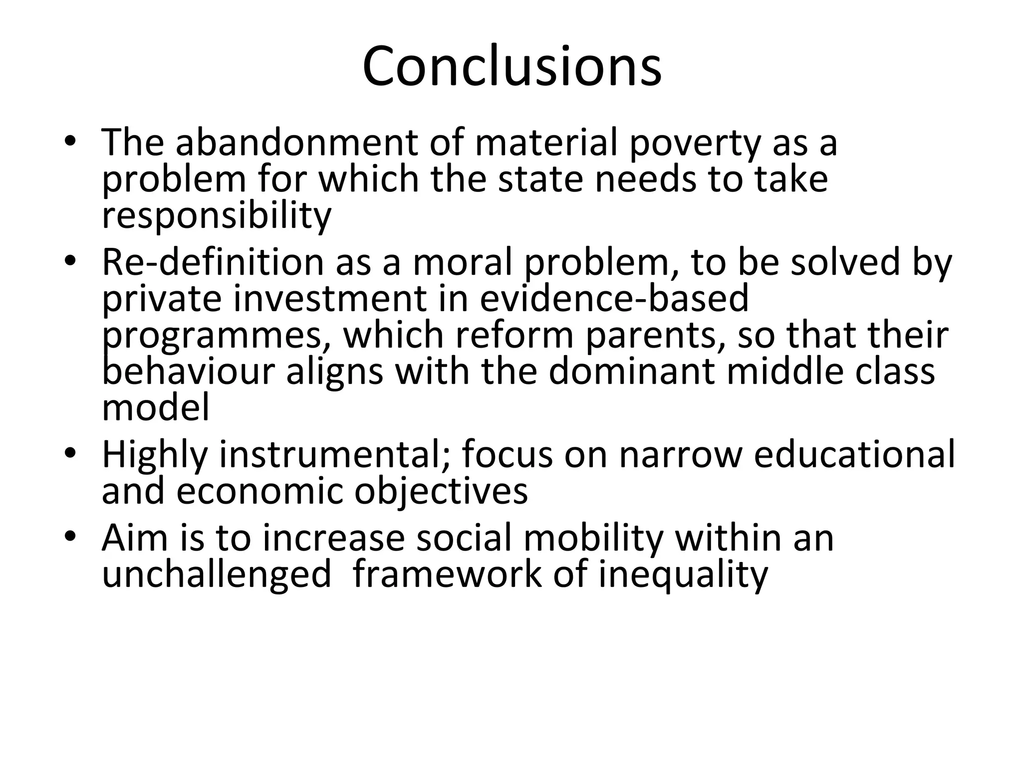 Conclusions The abandonment of material poverty as a problem for which the state needs to take responsibility Re-definition as a moral problem, to be solved by private investment in evidence-based programmes, which reform parents, so that their behaviour aligns with the dominant middle class model Highly instrumental; focus on narrow educational and economic objectives Aim is to increase social mobility within an unchallenged  framework of inequality 