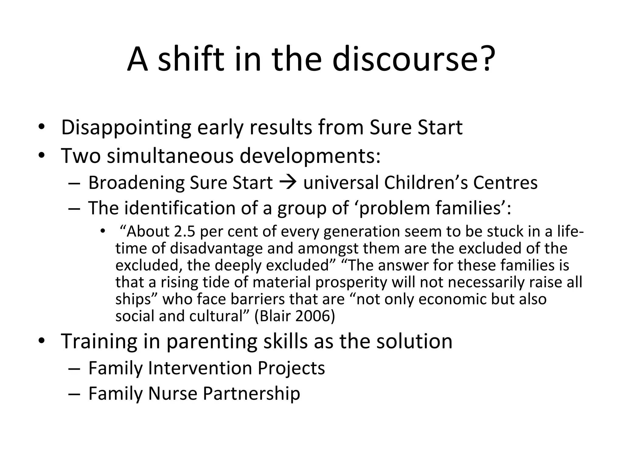 A shift in the discourse? Disappointing early results from Sure Start Two simultaneous developments: Broadening Sure Start    universal Children’s Centres The identification of a group of ‘problem families’: “ About 2.5 per cent of every generation seem to be stuck in a life-time of disadvantage and amongst them are the excluded of the excluded, the deeply excluded” “The answer for these families is that a rising tide of material prosperity will not necessarily raise all ships” who face barriers that are “not only economic but also social and cultural”  (Blair 2006) Training in parenting skills as the solution Family Intervention Projects Family Nurse Partnership 