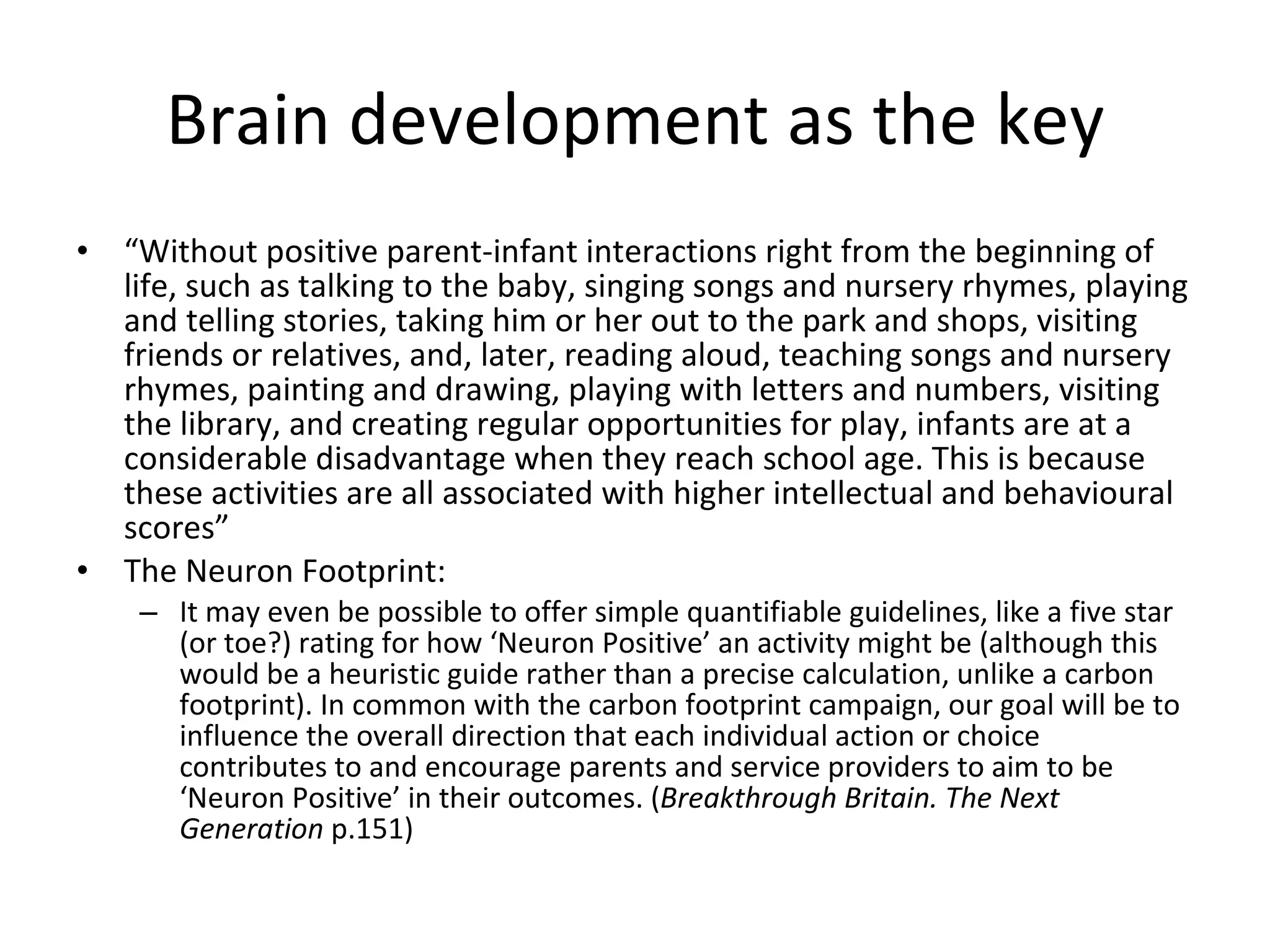Brain development as the key “ Without positive parent-infant interactions right from the beginning of life, such as talking to the baby, singing songs and nursery rhymes, playing and telling stories, taking him or her out to the park and shops, visiting friends or relatives, and, later, reading aloud, teaching songs and nursery rhymes, painting and drawing, playing with letters and numbers, visiting the library, and creating regular opportunities for play, infants are at a considerable disadvantage when they reach school age. This is because these activities are all associated with higher intellectual and behavioural scores” The Neuron Footprint: It may even be possible to offer simple quantifiable guidelines, like a five star (or toe?) rating for how ‘Neuron Positive’ an activity might be (although this would be a heuristic guide rather than a precise calculation, unlike a carbon footprint). In common with the carbon footprint campaign, our goal will be to influence the overall direction that each individual action or choice contributes to and encourage parents and service providers to aim to be ‘Neuron Positive’ in their outcomes. ( Breakthrough Britain. The Next Generation  p.151) 