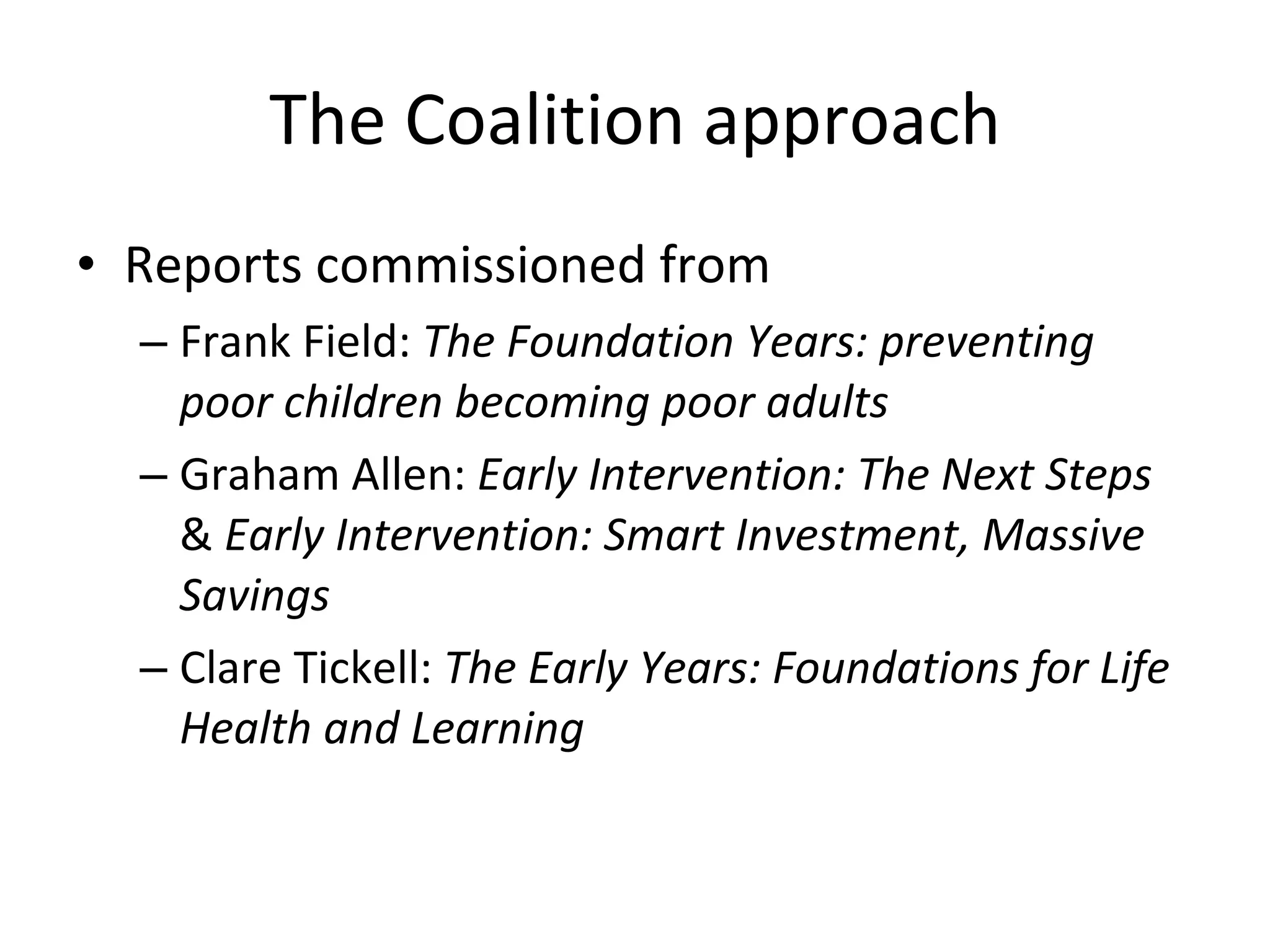 The Coalition approach Reports commissioned from  Frank Field:  The Foundation Years: preventing poor children becoming poor adults Graham Allen:  Early Intervention: The Next Steps   &  Early Intervention: Smart Investment, Massive Savings Clare Tickell:  The Early Years: Foundations for Life Health and Learning 