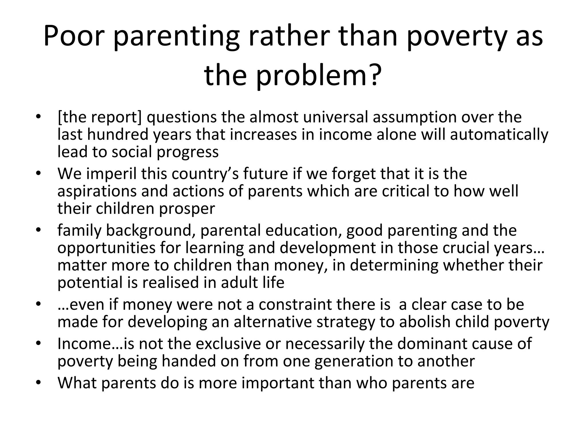 Poor parenting rather than poverty as the problem? [the report] questions the almost universal assumption over the last hundred years that increases in income alone will automatically lead to social progress We imperil this country’s future if we forget that it is the aspirations and actions of parents which are critical to how well their children prosper family background, parental education, good parenting and the opportunities for learning and development in those crucial years…matter more to children than money, in determining whether their potential is realised in adult life … even if money were not a constraint there is  a clear case to be made for developing an alternative strategy to abolish child poverty  Income…is not the exclusive or necessarily the dominant cause of poverty being handed on from one generation to another What parents do is more important than who parents are 