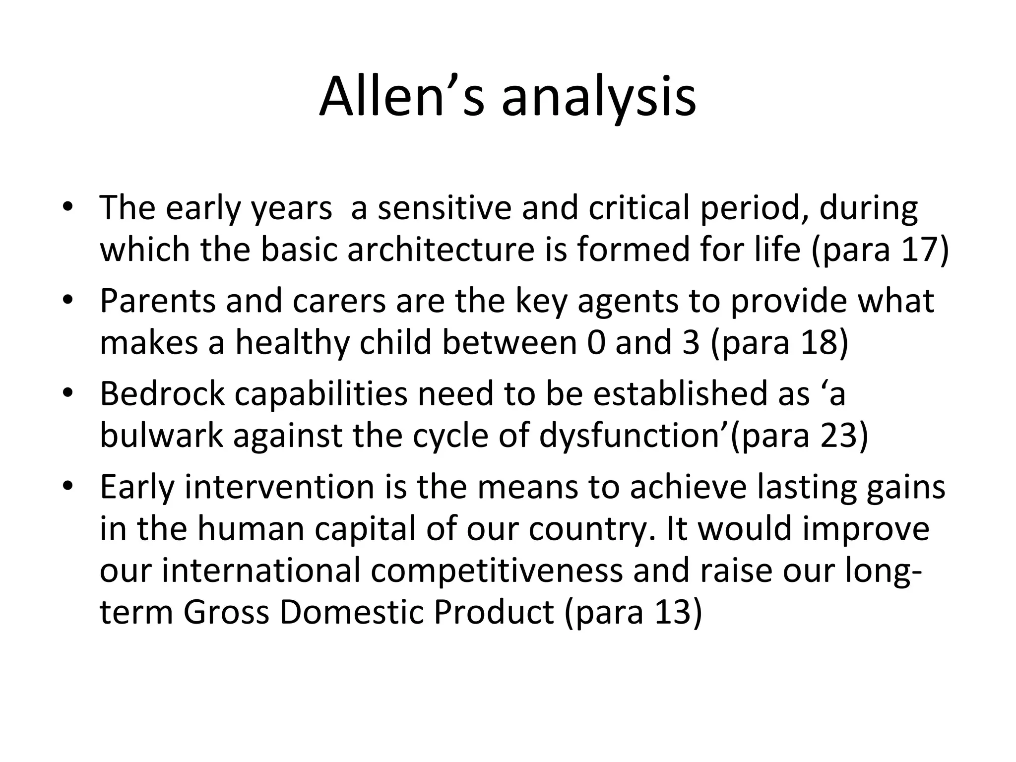 Allen’s analysis The early years  a sensitive and critical period, during which the basic architecture is formed for life (para 17) Parents and carers are the key agents to provide what makes a healthy child between 0 and 3 (para 18) Bedrock capabilities need to be established as ‘a bulwark against the cycle of dysfunction’(para 23) Early intervention is the means to achieve lasting gains in the human capital of our country. It would improve our international competitiveness and raise our long-term Gross Domestic Product (para 13) 