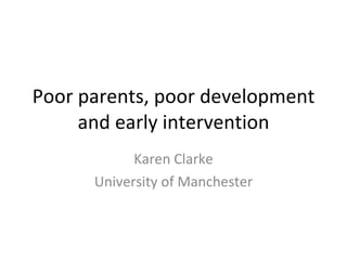 Poor parents, poor development and early intervention Karen Clarke University of Manchester 