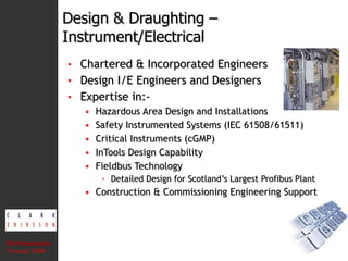 Design & Draughting –  Instrument/Electrical Chartered & Incorporated Engineers Design I/E Engineers and Designers Expertise in:- Hazardous Area Design and Installations Safety Instrumented Systems (IEC 61508/61511) Critical Instruments (cGMP) InTools Design Capability Fieldbus Technology Detailed Design for Scotland’s Largest Profibus Plant Construction & Commissioning Engineering Support CEA Presentation  Version: 2008 