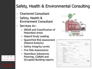 Chartered Consultant Safety, Health & Environment Consultant Services in:- DSEAR and Classification of Hazardous Areas Hazard Study Leading Quantified Risk Assessment (Hazard Analysis) Safety Integrity Levels Fire Risk Assessments Hazardous Substances Planning, COMAH and Occupied Building reports Safety, Health & Environmental Consulting CEA Presentation  Version: 2010 