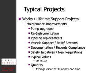 Typical Projects Works / Lifetime Support Projects Maintenance Improvements Pump upgrades Re-Instrumentation Pipeline replacements Vessels Support / Relief Streams Documentation / Records Compliance Safety Initiatives / New Regulations Typical Values £1k to £50k Quantity Average client 20-30 at any one time CEA Presentation  Version: 2010 