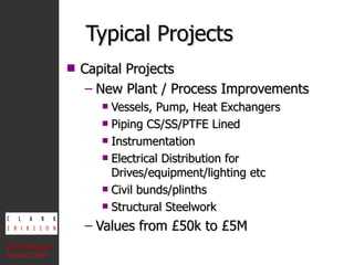 Typical Projects Capital Projects New Plant / Process Improvements Vessels, Pump, Heat Exchangers Piping CS/SS/PTFE Lined Instrumentation Electrical Distribution for Drives/equipment/lighting etc Civil bunds/plinths Structural Steelwork Values from £50k to £5M CEA Presentation  Version: 2010 